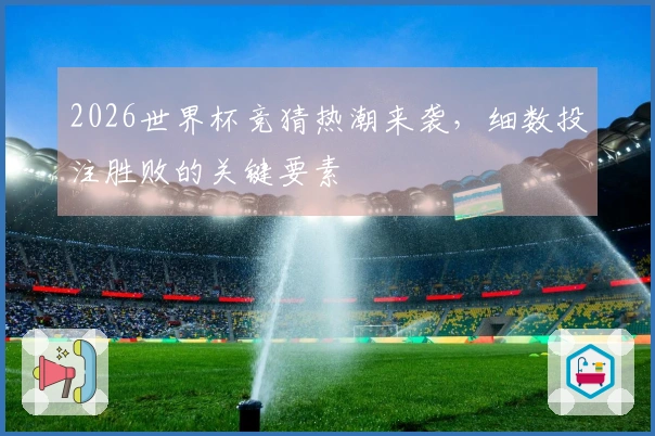 2026世界杯竞猜热潮来袭，细数投注胜败的关键要素